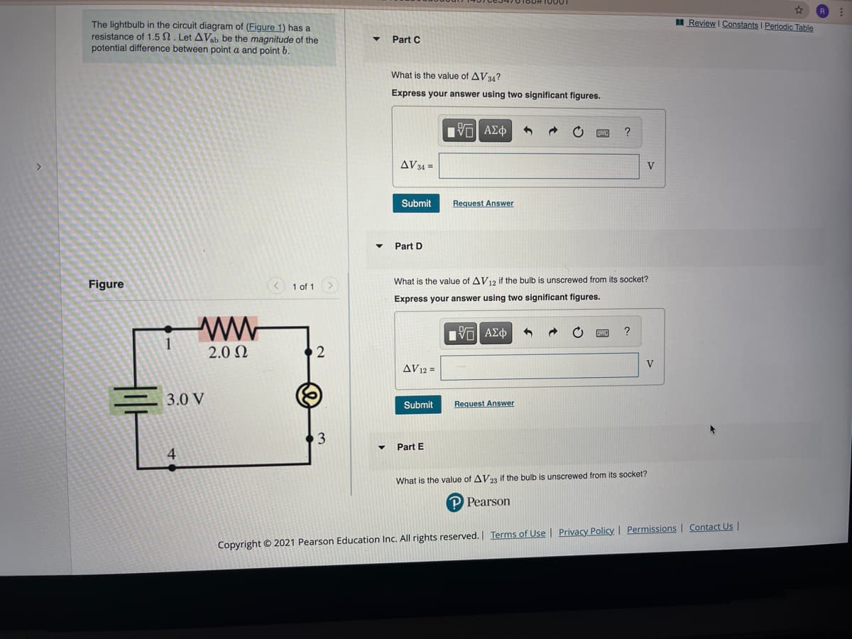 I Review I Constants I Periodic Table
The lightbulb in the circuit diagram of (Figure 1) has a
resistance of 1.5 N . Let AVab be the magnitude of the
potential difference between point a and point b.
Part C
What is the value of AV34?
Express your answer using two significant figures.
Π ΑΣφ
AV34 =
V
Submit
Request Answer
Part D
Figure
What is the value of AV12 if the bulb is unscrewed from its socket?
1 of 1
Express your answer using two significant figures.
ww
?
Hνα ΑΣφ
2.0 N
2
V
AV12 =
3.0 V
Submit
Request Answer
Part E
What is the value of AV23 if the bulb is unscrewed from its socket?
Pearson
Copyright © 2021 Pearson Education Inc. All rights reserved. Terms of Use | Privacy Policy | Permissions | Contact Us |
