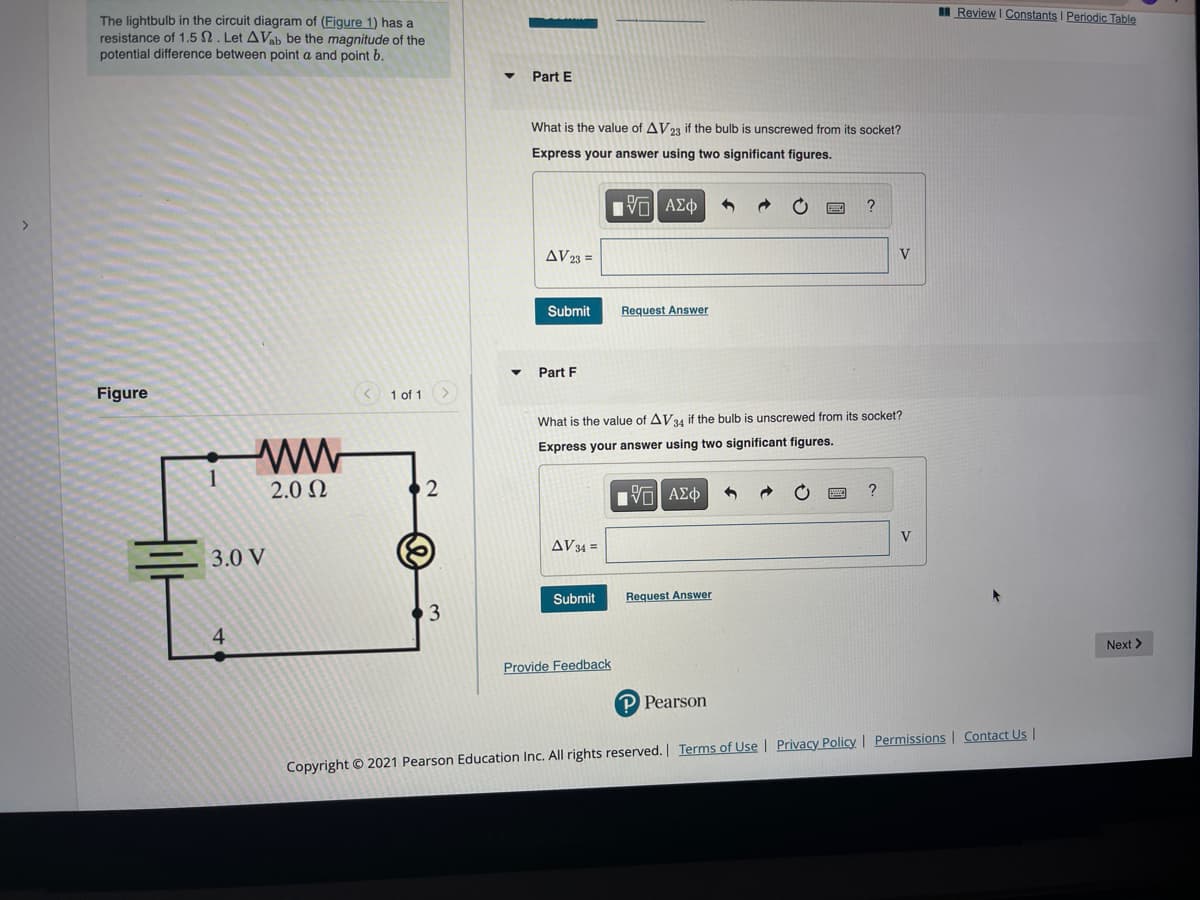 I Review I Constants I Periodic Table
The lightbulb in the circuit diagram of (Figure 1) has a
resistance of 1.5 N. Let AVab be the magnitude of the
potential difference between point a and point b.
Part E
What is the value of AV23 if the bulb is unscrewed from its socket?
Express your answer using two significant figures.
nνα ΑΣφ
?
AV 23 =
V
Submit
Request Answer
Part F
Figure
1 of 1
What is the value of AV34 if the bulb is unscrewed from its socket?
ww
Express your answer using two significant figures.
1
2.0 N
?
AV34 =
3.0 V
Submit
Request Answer
3
4
Next>
Provide Feedback
P Pearson
Copyright © 2021 Pearson Education Inc. All rights reserved. Terms of Use | Privacy Policy | Permissions | Contact Us |
