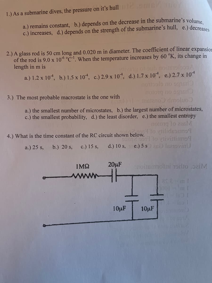 1.) As a submarine dives, the pressure on it's hull 0
a.) remains constant, b.) depends on the decrease in the submarine's volume
c.) increases, d.) depends on the strength of the submarine's hull, e.) decreases
2.) A glass rod is 50 cm long and 0.020 m in diameter. The coefficient of linear expansior
of the rod is 9.0 x 106 °C-'. When the temperature increases by 60 °K, its change in
length in m is
iVEng of sub noinsrol
a.) 1.2 x 10“, b.) 1.5 x 10“, c.) 2.9 x 10“, d.) 1.7 x 10, e.) 2.7 x 10
3.) The most probable macrostate is the one with
Instano dmoluo
a.) the smallest number of microstates, b.) the largest number of microstates,
c.) the smallest probability, d.) the least disorder, e.) the smallest entropy
1o vilidsarm9
lo vtivinims9
e.) 5 s 26D IsoviaU
4.) What is the time constant of the RC circuit shown below.
a.) 25 s,
b.) 20 s,
c.) 15 s,
d.) 10 s,
IMQ
20µF
noinsolni 1sordto .p2iM
www
0001-m 1
Ino I
10µF
10µF
