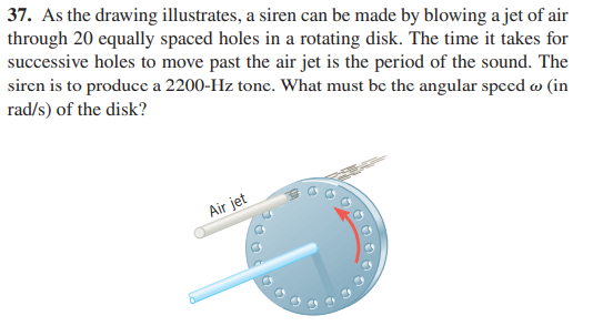 37. As the drawing illustrates, a siren can be made by blowing a jet of air
through 20 equally spaced holes in a rotating disk. The time it takes for
successive holes to move past the air jet is the period of the sound. The
siren is to produce a 2200-Hz tone. What must be the angular speed w (in
rad/s) of the disk?
Air jet
