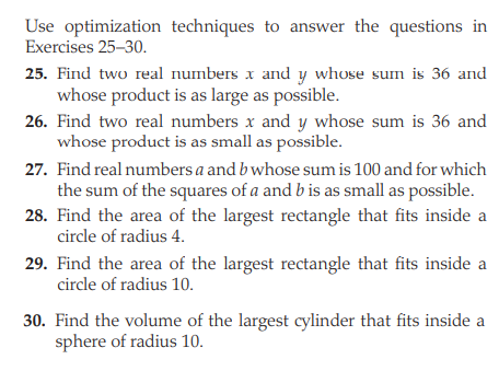 Use optimization techniques to answer the questions in
Exercises 25-30.
25. Find two real numbers x and y whose sum is 36 and
whose product is as large as possible.
26. Find two real numbers x and y whose sum is 36 and
whose product is as small as possible.
27. Find real numbers a and b whose sum is 100 and for which
the sum of the squares of a and b is as small as possible.
28. Find the area of the largest rectangle that fits inside a
circle of radius 4.
29. Find the area of the largest rectangle that fits inside a
circle of radius 10.
30. Find the volume of the largest cylinder that fits inside a
sphere of radius 10.
