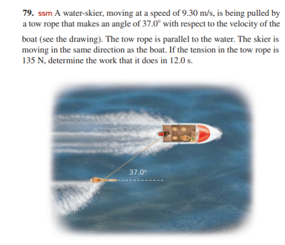 79. ssm A water-skier, moving at a speed of 9.30 m/s, is being pulled by
a tow rope that makes an angle of 37.0° with respect to the velocity of the
boat (see the drawing). The tow rope is parallel to the water. The skier is
moving in the same direction as the boat. If the tension in the tow rope is
135 N, determine the work that it does in 12.0 s.
37.0°
