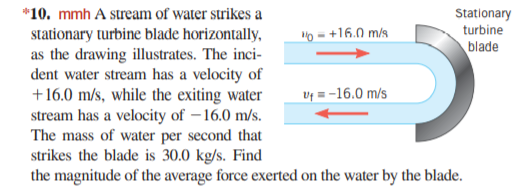 *10. mmh A stream of water strikes a
Stationary
turbine
"0 = +16.0 m/s
stationary turbine blade horizontally,
as the drawing illustrates. The inci-
dent water stream has a velocity of
+16.0 m/s, while the exiting water
stream has a velocity of – 16.0 m/s.
The mass of water per second that
strikes the blade is 30.0 kg/s. Find
the magnitude of the average force exerted on the water by the blade.
blade
Uf = -16.0 m/s

