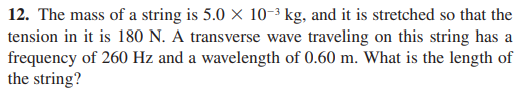 12. The mass of a string is 5.0 × 10-3 kg, and it is stretched so that the
tension in it is 180 N. Á transverse wave traveling on this string has a
frequency of 260 Hz and a wavelength of 0.60 m. What is the length of
the string?
