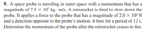 9. A space probe is traveling in outer space with a momentum that has a
magnitude of 7.5 × 10’ kg · m/s. A retrorocket is fired to slow down the
probe. It applies a force to the probe that has a magnitude of 2.0 × 10ʻ N
and a direction opposite to the probe's motion. It fires for a period of 12 s.
Determine the momentum of the probe after the retrorocket ceases to fire.
