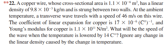 **22. A copper wire, whose cross-sectional area is 1.1 X 10-° m², has a linear
density of 9.8 X 10-³ kg/m and is strung between two walls. At the ambient
temperature, a transverse wave travels with a speed of 46 m/s on this wire.
The coefficient of linear expansion for copper is 17 x 10-6 (C°)-', and
Young's modulus for copper is 1.1 × 10" N/m². What will be the speed of
the wave when the temperature is lowered by 14 C°? Ignore any change in
the linear density caused by the change in temperature.
