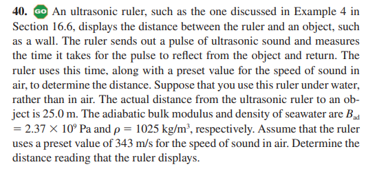 40. Go An ultrasonic ruler, such as the one discussed in Example 4 in
Section 16.6, displays the distance between the ruler and an object, such
as a wall. The ruler sends out a pulse of ultrasonic sound and measures
the time it takes for the pulse to reflect from the object and return. The
ruler uses this time, along with a preset value for the speed of sound in
air, to determine the distance. Suppose that you use this ruler under water,
rather than in air. The actual distance from the ultrasonic ruler to an ob-
ject is 25.0 m. The adiabatic bulk modulus and density of seawater are B
= 2.37 X 10° Pa and p = 1025 kg/m², respectively. Assume that the ruler
uses a preset value of 343 m/s for the speed of sound in air. Determine the
distance reading that the ruler displays.
