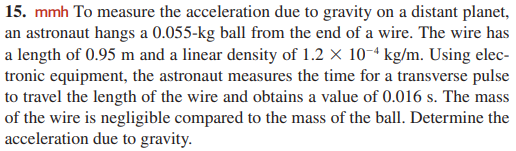 15. mmh To measure the acceleration due to gravity on a distant planet,
an astronaut hangs a 0.055-kg ball from the end of a wire. The wire has
a length of 0.95 m and a linear density of 1.2 × 10-ª kg/m. Using elec-
tronic equipment, the astronaut measures the time for a transverse pulse
to travel the length of the wire and obtains a value of 0.016 s. The mass
of the wire is negligible compared to the mass of the ball. Determine the
acceleration due to gravity.
