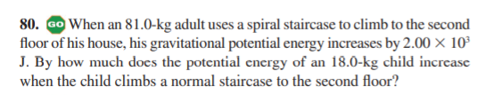 80. Go When an 81.0-kg adult uses a spiral staircase to climb to the second
floor of his house, his gravitational potential energy increases by 2.00 × 10³
J. By how much does the potential encergy of an 18.0-kg child increase
when the child climbs a normal staircase to the second floor?

