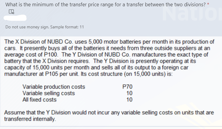 What is the minimum of the transfer price range for a transfer between the two divisions?
vatio
Do not use money sign. Sample format: 11
The X Division of NUBD Co. uses 5,000 motor batteries per month in its production of
cars. It presently buys all of the batteries it needs from three outside suppliers at an
average cost of P100. The Y Division of NUBD Co. manufactures the exact type of
battery that the X Division requires. The Y Division is presently operating at its
capacity of 15,000 units per month and sells all of its output to a foreign car
manufacturer at P105 per unit. Its cost structure (on 15,000 units) is:
Variable production costs
Variable selling costs
All fixed costs
P70
10
10
Assume that the Y Division would not incur any variable selling costs on units that are
transferred internally.
