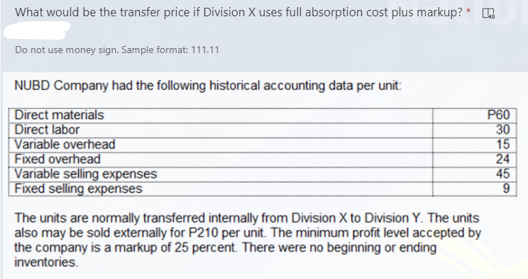 What would be the transfer price if Division X uses full absorption cost plus markup? * .
Do not use money sign. Sample format: 111.11
NUBD Company had the following historical accounting data per unit:
Direct materials
Direct labor
|Variable overhead
Fixed overhead
Variable selling expenses
Fixed selling expenses
P60
30
15
24
45
The units are normally transferred internally from Division X to Division Y. The units
also may be sold externally for P210 per unit. The minimum profit level accepted by
the company is a markup of 25 percent. There were no beginning or ending
inventories.
