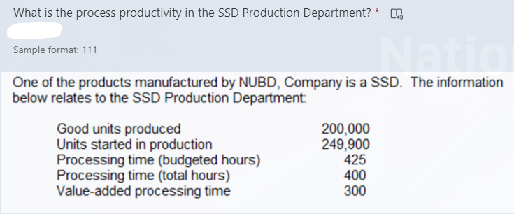 What is the process productivity in the SSD Production Department? *
Sample format: 111
One of the products manufactured by NUBD, Company is a SSD. The information
below relates to the SSD Production Department:
Good units produced
Units started in production
Processing time (budgeted hours)
Processing time (total hours)
Value-added processing time
200,000
249,900
425
400
300
