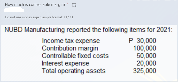 How much is controllable margin?
Do not use money sign. Sample format: 11,111
NUBD Manufacturing reported the following items for 2021:
Income tax expense
Contribution margin
Controllable fixed costs
Interest expense
Total operating assets
P 30,000
100,000
50,000
20,000
325,000
