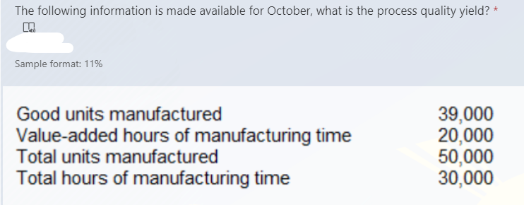 The following information is made available for October, what is the process quality yield?
Sample format: 11%
39,000
20,000
50,000
30,000
Good units manufactured
Value-added hours of manufacturing time
Total units manufactured
Total hours of manufacturing time
