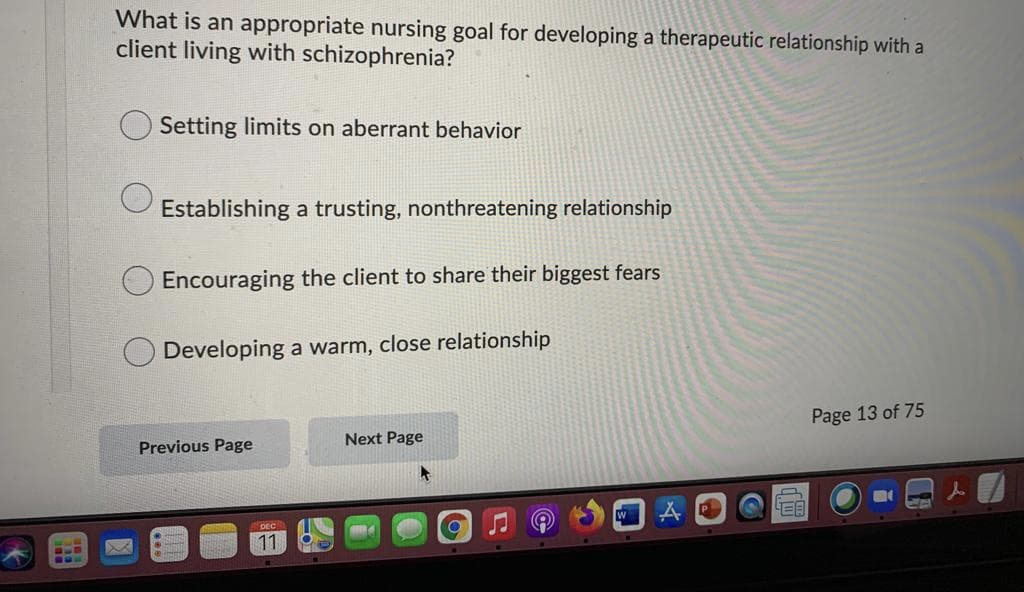 What is an appropriate nursing goal for developing a therapeutic relationship with a
client living with schizophrenia?
Setting limits on aberrant behavior
Establishing a trusting, nonthreatening relationship
Encouraging the client to share their biggest fears
Developing a warm, close relationship
Page 13 of 75
Next Page
Previous Page
W
11
...
