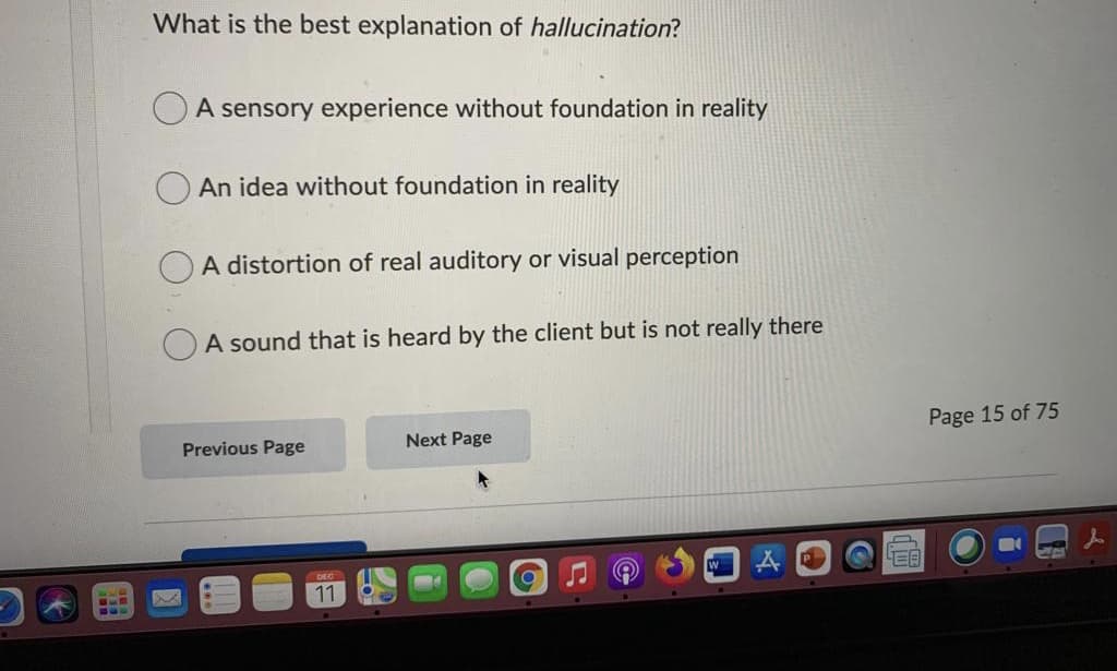 What is the best explanation of hallucination?
A sensory experience without foundation in reality
An idea without foundation in reality
A distortion of real auditory or visual perception
A sound that is heard by the client but is not really there
Next Page
Page 15 of 75
Previous Page
W
DEC
11
