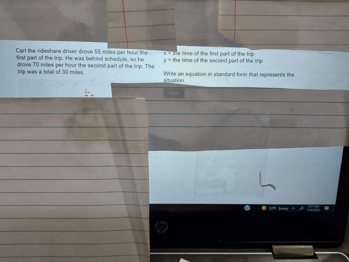Carl the rideshare driver drove 55 miles per hour the
first part of the trip. He was behind schedule, so he
drove 70 miles per hour the second part of the trip. The
trip was a total of 30 miles.
X = the time of the first part of the trip
y = the time of the second part of the trip
Write an equation in standard form that represents the
situation.
8:37 AM
33°F Sunny ^
1/10/2022
