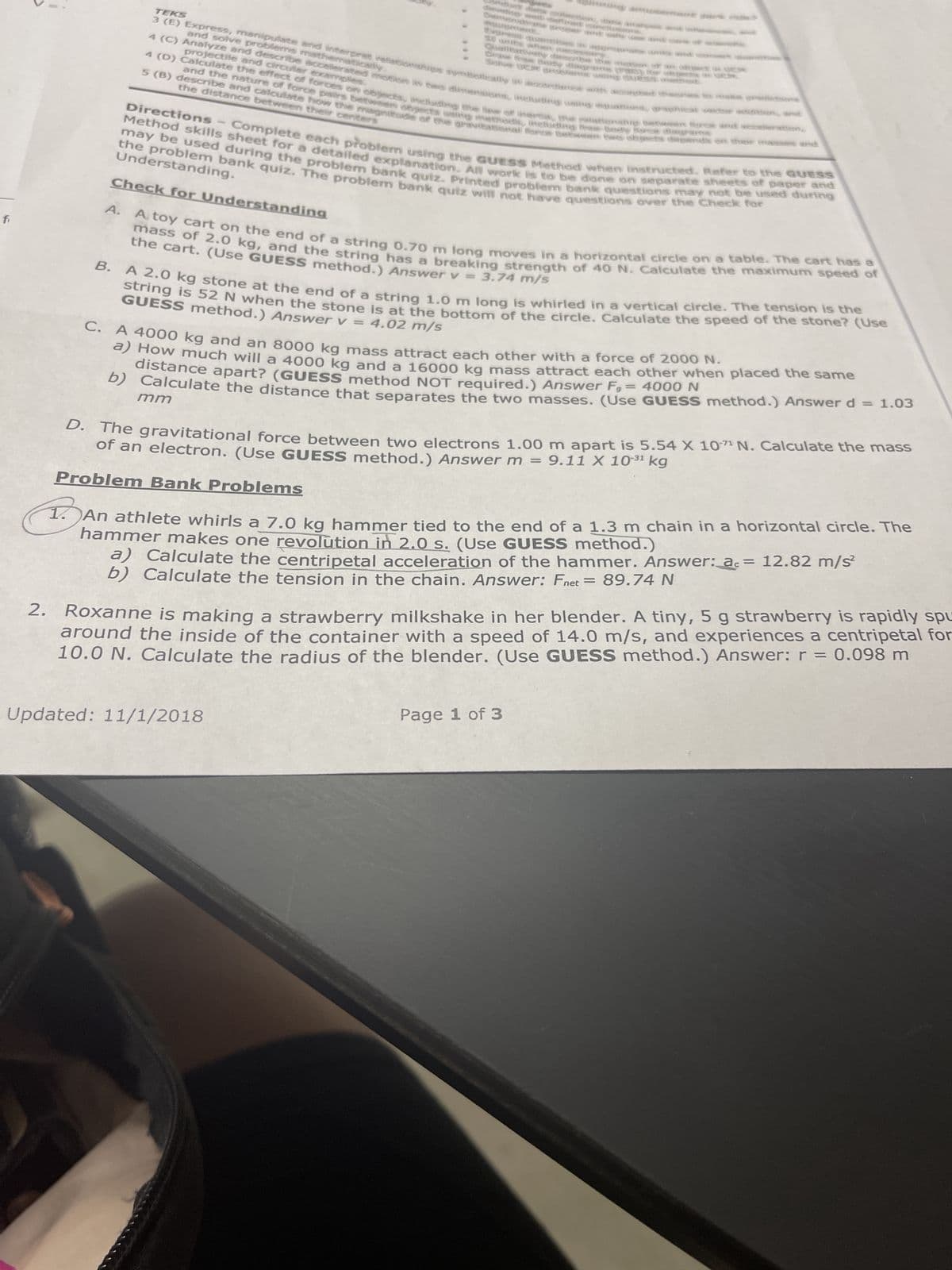 fi
D.
TEKS
3 (E) Express, manipulate and interpret relationships symbollearly as accordance with accepted the
and solve problems mathematically
4 (C) Analyze and describe accelerated motion is the lens, including using equatens, graphicat
projectile and circular examples.
Graw Rou
SAGICIAભકતલનું નાનું નક્ક
-
R
diagrams
and the nature of force pairs between objects asing methods, including free-Body Bare
5 (B) describe and calculate how the magnitude of the gravitational force between two objects depends on their masses and
the distance between their centers
Complete each problem using the GUESS Method when instructed. Refer to the GUESS
may be used during the problem bank quiz. Printed problem bank questions may not be used during
Method skills sheet for a detailed explanation. All work is to be done on separate sheets of paper and
the problem bank quiz. The problem bank quiz will not have questions over the Check for
Directions
Understanding.
Check for Understanding
key acon, am
tween free and acceleration,
A. A toy cart on the end of a string 0.70 m long moves in a horizontal circle on a table. The cart has a
mass of 2.0 kg, and the string has a breaking strength of 40 N. Calculate the maximum speed of
the cart. (Use GUESS method.) Answer v = 3.74 m/s
B. A 2.0 kg stone at the end of a string 1.0 m long is whirled in a vertical circle. The tension is the
string is 52 N when the stone is at the bottom of the circle. Calculate the speed of the stone? (Use
GUESS method.) Answer v = 4.02 m/s
C. A 4000 kg and an 8000 kg mass attract each other with a force of 2000 N.
distance apart? (GUESS method NOT required.) Answer F, = 4000 N
a) How much will a 4000 kg and a 16000 kg mass attract each other when placed the same
b) Calculate the distance that separates the two masses. (Use GUESS method.) Answer d = 1.03
mm
Updated: 11/1/2018
The gravitational force between two electrons 1.00 m apart is 5.54 X 107 N. Calculate the mass
of an electron. (Use GUESS method.) Answer m = 9.11 X 10³¹ kg
Problem Bank Problems
1. An athlete whirls a 7.0 kg hammer tied to the end of a 1.3 m chain in a horizontal circle. The
hammer makes one revolution in 2.0 s. (Use GUESS method.)
a) Calculate the centripetal acceleration of the hammer. Answer: ac = 12.82 m/s²
b) Calculate the tension in the chain. Answer: Fnet = 89.74 N
2. Roxanne is making a strawberry milkshake in her blender. A tiny, 5 g strawberry is rapidly spu
around the inside of the container with a speed of 14.0 m/s, and experiences a centripetal for
10.0 N. Calculate the radius of the blender. (Use GUESS method.) Answer: r = 0.098 m
Page 1 of 3