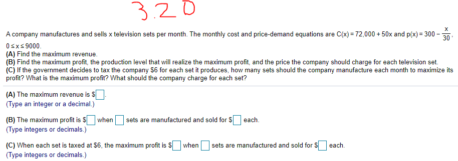 3.20
A company manufactures and sells x television sets per month. The monthly cost and price-demand equations are C(x) = 72,000 + 50x and p(x) = 300
30
Osxs 9000.
(A) Find the maximum revenue.
(B) Find the maximum profit, the production level that will realize the maximum profit, and the price the company should charge for each television set.
(C) If the government decides to tax the company S6 for each set it produces, how many sets should the company manufacture each month to maximize its
profit? What is the maximum profit? What should the company charge for each set?
(A) The maximum revenue is $
(Type an integer or a decimal.)
(B) The maximum profit is S when
(Type integers or decimals.)
sets are manufactured and sold for $
each.
(C) When each set is taxed at $6, the maximum profit is $ when
(Type integers or decimals.)
sets are manufactured and sold for S
each.
