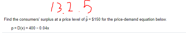 13,2.5
Find the consumers' surplus at a price level of p= $150 for the price-demand equation below.
p= D(x) = 400 – 0.04x
