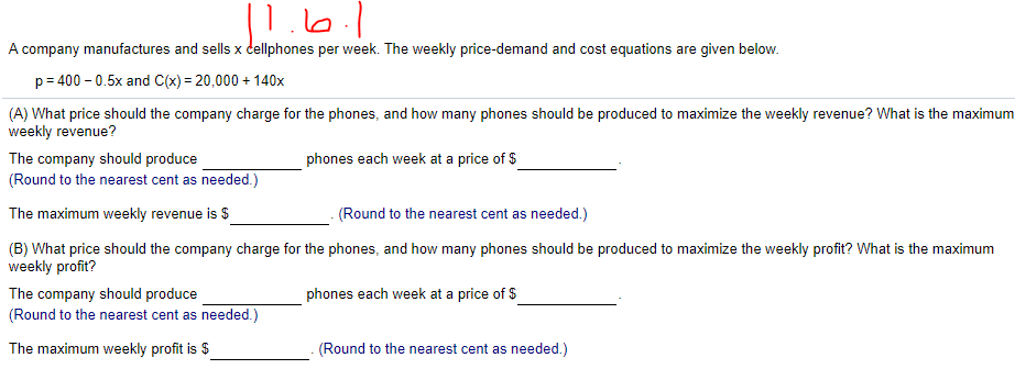 |1.6.1
A company manufactures and sells x dellphones per week. The weekly price-demand and cost equations are given below.
p= 400 - 0.5x and C(x) = 20,000 + 140x
(A) What price should the company charge for the phones, and how many phones should be produced to maximize the weekly revenue? What is the maximum
weekly revenue?
The company should produce
(Round to the nearest cent as needed.)
phones each week at a price of $
The maximum weekly revenue is $
(Round to the nearest cent as needed.)
(B) What price should the company charge for the phones, and how many phones should be produced to maximize the weekly profit? What is the maximum
weekly profit?
The company should produce
(Round to the nearest cent as needed.)
phones each week at a price of $
The maximum weekly profit is $
(Round to the nearest cent as needed.)
