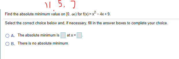| 5, 7
Find the absolute minimum value on [0, 0) for f(x) = x - 4x + 9.
Select the correct choice below and, if necessary, fill in the answer boxes to complete your choice.
O A. The absolute minimum is
at x =
O B. There is no absolute minimum.
