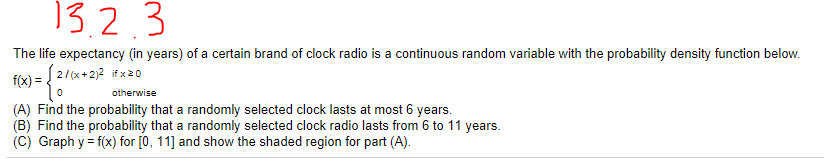 13.2.3
The life expectancy (in years) of a certain brand of clock radio is a continuous random variable with the probability density function below.
2/(x+2)2 if x20
f(x) =
otherwise
(A) Find the probability that a randomly selected clock lasts at most 6 years.
(B) Find the probability that a randomly selected clock radio lasts from 6 to 11 years.
(C) Graph y = f(x) for [0, 11] and show the shaded region for part (A).
