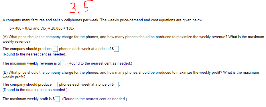 3,5
A company manufactures and sells x cellphones per week. The weekly price-demand and cost equations are given below.
p= 400 – 0.5x and C(x) = 20,000 + 130x
(A) What price should the company charge for the phones, and how many phones should be produced to maximize the weekly revenue? What is the maximum
weekly revenue?
The company should produce phones each week at a price of $
(Round to the nearest cent as needed.)
The maximum weekly revenue is $
(Round to the nearest cent as needed.)
(B) What price should the company charge for the phones, and how many phones should be produced to maximize the weekly profit? What is the maximum
weekly profit?
The company should produceO phones each week at a price of $
(Round to the nearest cent as needed.)
The maximum weekly profit is $- (Round to the nearest cent as needed.)
