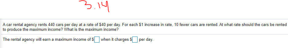 3.14
A car rental agency rents 440 cars per day at a rate of $40 per day. For each $1 increase in rate, 10 fewer cars are rented. At what rate should the cars be rented
to produce the maximum income? What is the maximum income?
The rental agency will earn a maximum income of $ when it charges $
per day.
