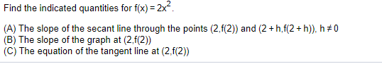 Find the indicated quantities for f(x) = 2x.
(A) The slope of the secant line through the points (2,f(2) and (2 + h,f(2 + h)), h 0
(B) The slope of the graph at (2,f(2)
(C) The equation of the tangent line at (2,f(2))
