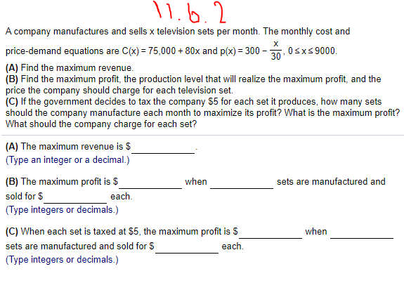 \ 1.6.2
A company manufactures and sells x television sets per month. The monthly cost and
price-demand equations are C(x) = 75,000 + 80x and p(x) = 300-
Osxs 9000.
30'
(A) Find the maximum revenue.
(B) Find the maximum profit, the production level that will realize the maximum profit, and the
price the company should charge for each television set.
(C) If the government decides to tax the company $5 for each set it produces, how many sets
should the company manufacture each month to maximize its profit? What is the maximum profit?
What should the company charge for each set?
(A) The maximum revenue is $
(Type an integer or a decimal.)
(B) The maximum profit is $
when
sets are manufactured and
sold for $
each.
(Type integers or decimals.)
(C) When each set is taxed at $5, the maximum profit is $
when
sets are manufactured and sold for S
each.
(Type integers or decimals.)
