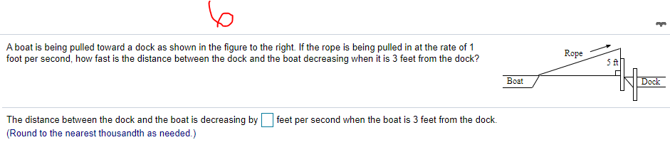 A boat is being pulled toward a dock as shown in the figure to the right. If the rope is being pulled in at the rate of 1
foot per second, how fast is the distance between the dock and the boat decreasing when it is 3 feet from the dock?
Rope
Boat
Dock
The distance between the dock and the boat is decreasing by
(Round to the nearest thousandth as needed.)
feet per second when the boat is 3 feet from the dock.
