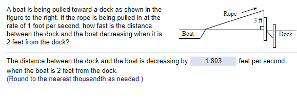A boat is being pulled toward a dock as shown in the
figure to the right. If the rope is being pulled in at the
rate of 1 foot per second, how fast is the distance
between the dock and the boat decreasing when it is
Rope
3 ft
Вoat
Dock
2 feet from the dock?
The distance between the dock and the boat is decreasing by
1.803
feet per second
when the boat is 2 feet from the dock.
(Round to the nearest thousandth as needed.)
