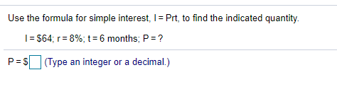 Use the formula for simple interest, I= Prt, to find the indicated quantity.
I= $64; r= 8%; t=6 months; P=?
P= S
(Type an integer or a decimal.)
