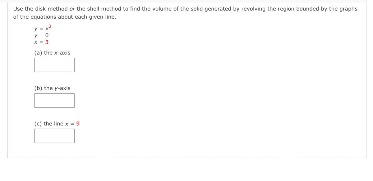 Use the disk method or the shell method to find the volume of the solid generated by revolving the region bounded by the graphs
of the equations about each given line.
y = x2
y = 0
X = 3
(a) the x-axis
(b) the y-axis
(c) the line x = 9
