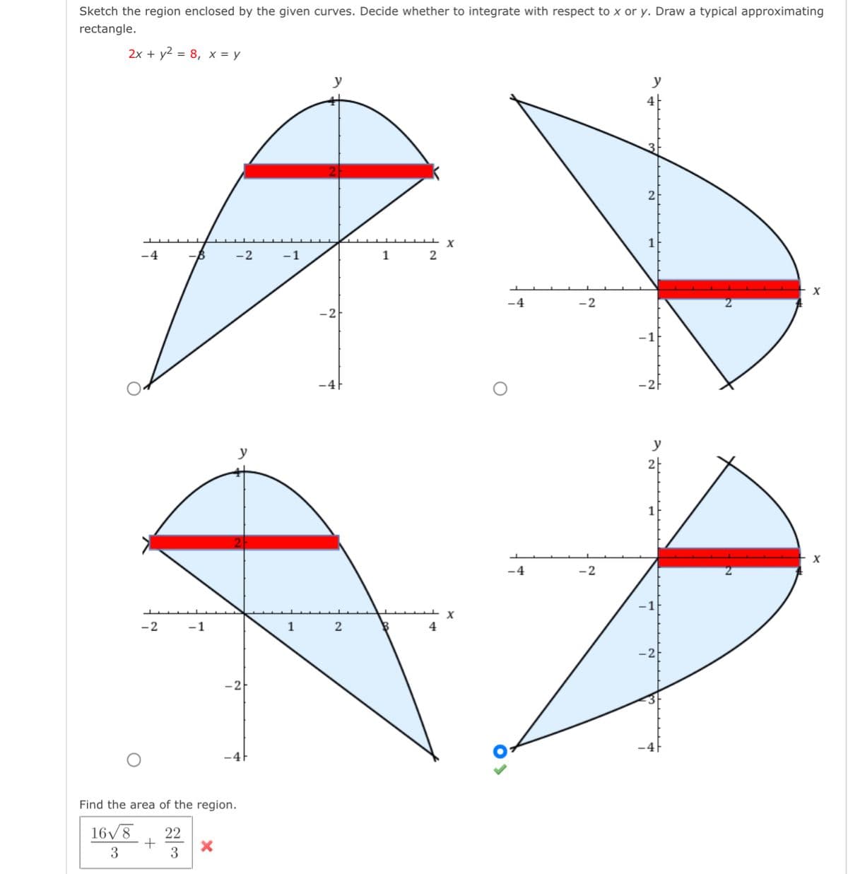 Sketch the region enclosed by the given curves. Decide whether to integrate with respect to x or y. Draw a typical approximating
rectangle.
2x + y2 = 8, x = y
y
y
4|
-4
-2
-1
1
2
X
-4
-2
-2
y
2-
-4
-2
-2
-1
1
4
Find the area of the region.
16/8
22
+
3
3
