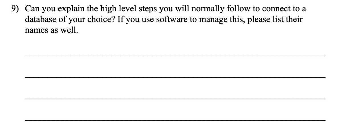 9) Can you explain the high level steps you will normally follow to connect to a
database of your choice? If you use software to manage this, please list their
names as well.
