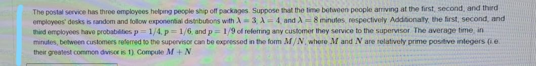 The postal service has three employees helping people ship off packages. Suppose that the time between people arriving at the first, second, and third
employees' desks is random and follow exponential distributions with A = 3, A = 4, and A = 8 minutes, respectively Additionally, the first, second, and
third employees have probabilities p
minutes, between customers referred to the supervisor can be expressed in the form M/N, where M and N are relatively prime positive integers (i.e.
their greatest common divisor is 1) Compute M +N
1/4, p = 1/6, and p = 1/9 of referring any customer they service to the superVIsor The average time, in
