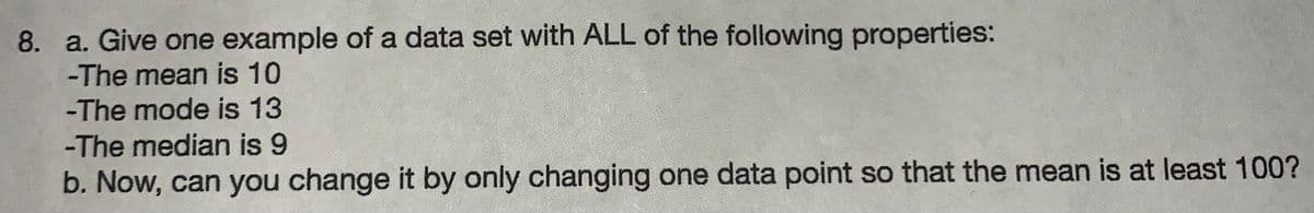 8. a. Give one example of a data set with ALL of the following properties:
-The mean is 10
-The mode is 13
-The median is 9
b. Now, can you change it by only changing one data point so that the mean is at least 100?
