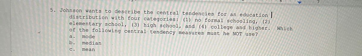 7
5. Johnson wants to describe the central tendencies for an education |
distribution with four categories: (1) no formal schooling, (2)
elementary school, (3) high school, and (4) college and higher.
of the following central tendency measures must he NOT use?
Which
a.
mode
b.
median
с.
mean
