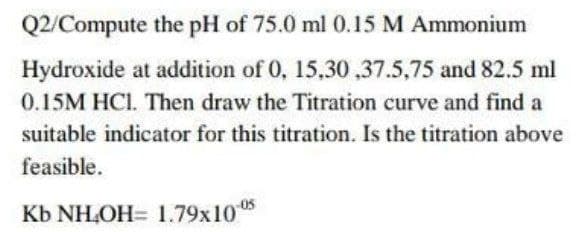 Q2/Compute the pH of 75.0 ml 0.15 M Ammonium
Hydroxide at addition of 0, 15,30,37.5,75 and 82.5 ml
0.15M HC1. Then draw the Titration curve and find a
suitable indicator for this titration. Is the titration above
feasible.
Kb NH,OH= 1.79x10-05