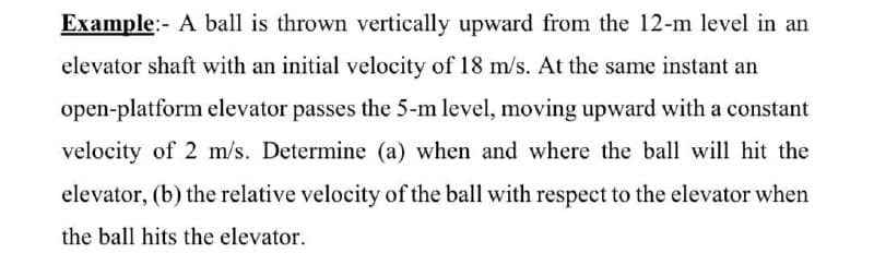 Example:- A ball is thrown vertically upward from the 12-m level in an
elevator shaft with an initial velocity of 18 m/s. At the same instant an
open-platform elevator passes the 5-m level, moving upward with a constant
velocity of 2 m/s. Determine (a) when and where the ball will hit the
elevator, (b) the relative velocity of the ball with respect to the elevator when
the ball hits the elevator.