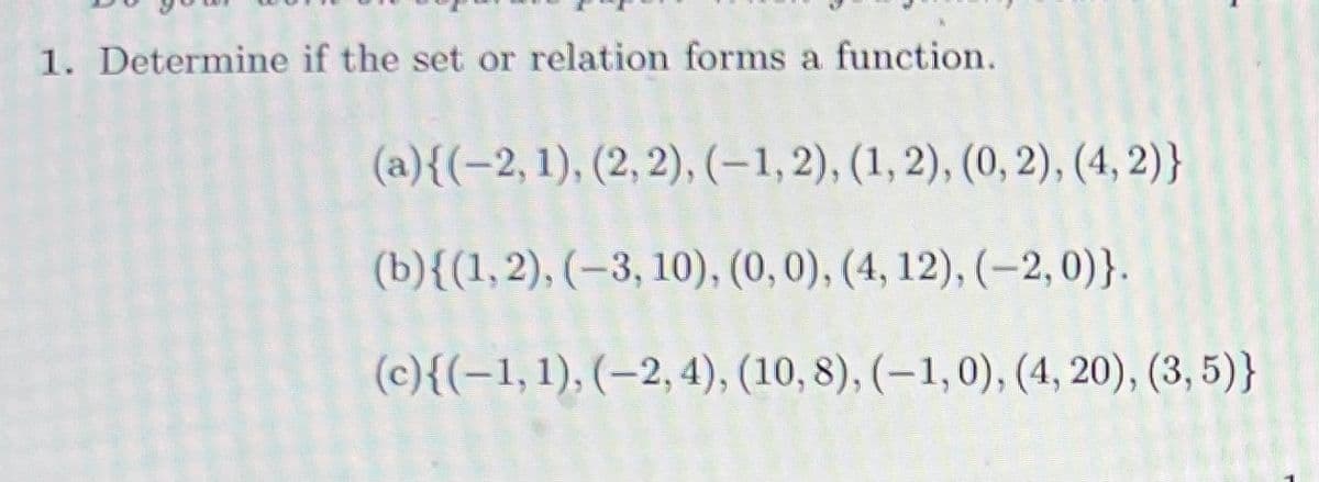 1. Determine if the set or relation forms a function.
(a){(-2, 1), (2, 2), (-1,2), (1, 2), (0, 2), (4, 2)}
(b){(1,2), (–3, 10), (0, 0), (4, 12), (–2, 0)}.
(c){(-1,1), (–2, 4), (10, 8), (–1,0), (4, 20), (3, 5)}
