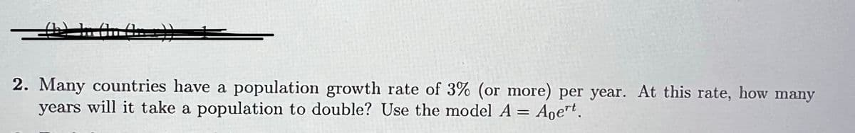 2. Many countries have a population growth rate of 3% (or more) per year. At this rate, how many
years will it take a population to double? Use the model A = Aoert.
