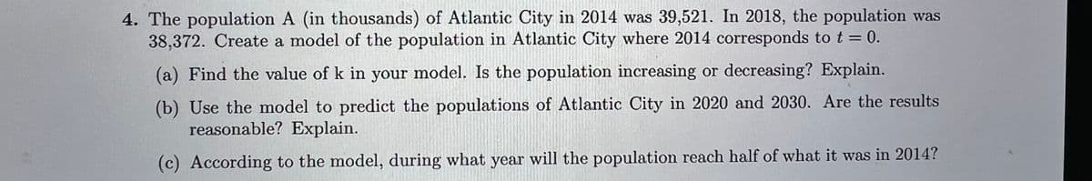 4. The population A (in thousands) of Atlantic City in 2014 was 39,521. In 2018, the population was
38,372. Create a model of the population in Atlantic City where 2014 corresponds to t = 0.
(a) Find the value of k in your model. Is the population increasing or decreasing? Explain.
(b) Use the model to predict the populations of Atlantic City in 2020 and 2030. Are the results
reasonable? Explain.
(c) According to the model, during what year will the population reach half of what it was in 2014?
