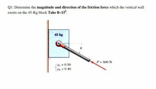 QI: Determine the magnitude and direction of the friction force which the vertical wall
exerts on the 45-Kg block Take 8=15.
45 kg
P-500 N
[4. = 0.50
He -0.40
