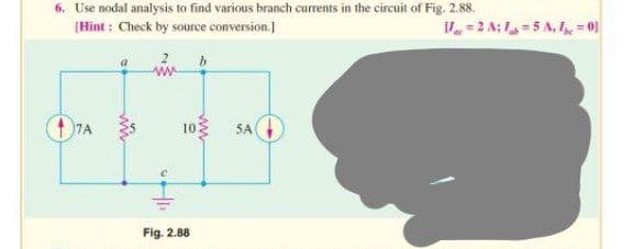 6. Use nodal analysis to find various branch currents in the circuit of Fig. 2.88.
V=2 A: 15 A. 1 = 01
[Hint: Check by source conversion.]
17A
10
Fig. 2.88
5A