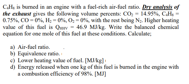 C4Hs is burned in an engine with a fuel-rich air-fuel ratio. Dry analysis of
the exhaust gives the following volume percents: CO2 = 14.95%, C4H8
0.75%, CO = 0%, H2 = 0%, O2 = 0%, with the rest being N2. Higher heating
value of this fuel is QHHV = 46.9 MJ/kg. Write the balanced chemical
equation for one mole of this fuel at these conditions. Calculate;
a) Air-fuel ratio.
b) Equivalence ratio.
c) Lower heating value of fuel. [MJ/kg]
d) Energy released when one kg of this fuel is burned in the engine with
a combustion efficiency of 98%. [MJ]
