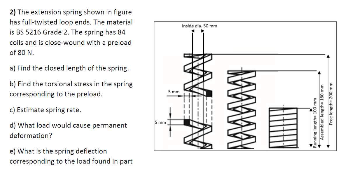 2) The extension spring shown in figure
has full-twisted loop ends. The material
Inside dia. 50 mm
is BS 5216 Grade 2. The spring has 84
coils and is close-wound with a preload
of 80 N.
a) Find the closed length of the spring.
b) Find the torsional stress in the spring
5 mm
corresponding to the preload.
c) Estimate spring rate.
5 mm
d) What load would cause permanent
deformation?
e) What is the spring deflection
corresponding to the load found in part
Sunning length= 100 mm
Assembled length= 180 mm
Free length= 200 mm
