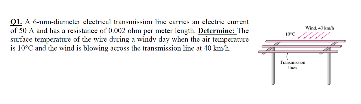 Q1. A 6-mm-diameter electrical transmission line carries an electric current
of 50 A and has a resistance of 0.002 ohm per meter length. Determine: The
surface temperature of the wire during a windy day when the air temperature
is 10°C and the wind is blowing across the transmission line at 40 km/h.
Wind, 40 km/h
10°C
Transmission
lines
